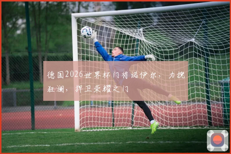 德国2026世界杯门将诺伊尔，力挽狂澜，捍卫荣耀之门