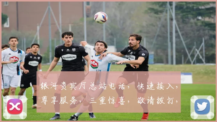 银河贵宾厅总站电话，快速接入，尊享服务，三重惊喜，敬请拨打，体验非凡