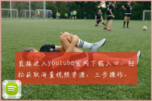 直接进入youtube官网下载入口，轻松获取海量视频资源，三步操作，高效便捷