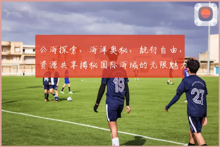 公海探索，海洋奥秘，航行自由，资源共享揭秘国际海域的无限魅力