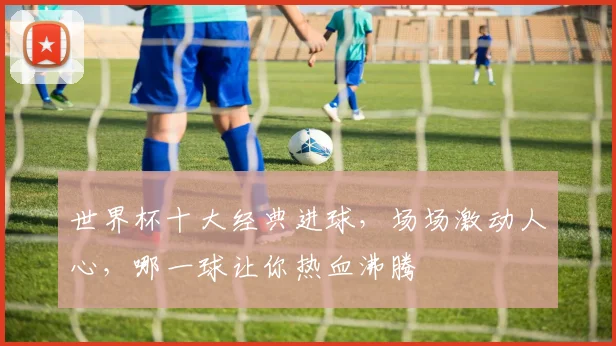 世界杯十大经典进球，场场激动人心，哪一球让你热血沸腾