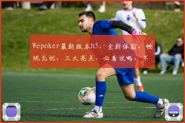 Wepoker最新版本h5，全新体验，畅玩无忧，三大亮点，必看攻略，不容错过，惊喜连连