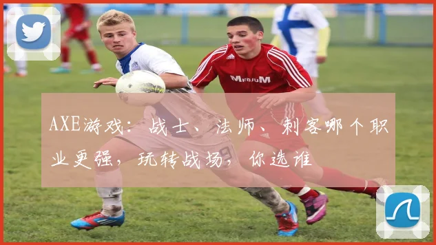 AXE游戏：战士、法师、刺客哪个职业更强，玩转战场，你选谁